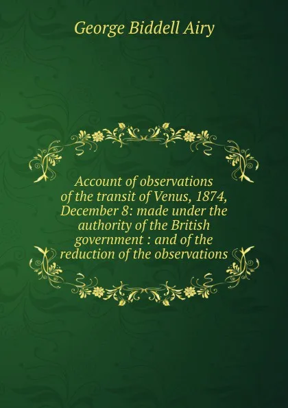 Обложка книги Account of observations of the transit of Venus, 1874, December 8: made under the authority of the British government : and of the reduction of the observations, George Biddell Airy