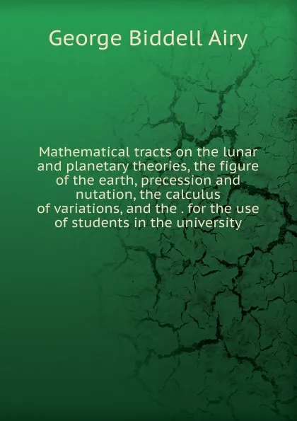 Обложка книги Mathematical tracts on the lunar and planetary theories, the figure of the earth, precession and nutation, the calculus of variations, and the . for the use of students in the university, George Biddell Airy