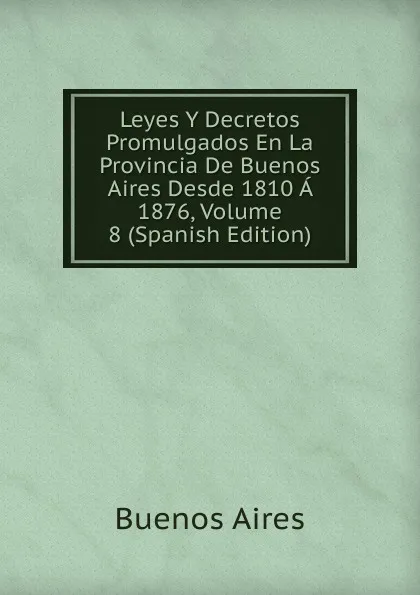 Обложка книги Leyes Y Decretos Promulgados En La Provincia De Buenos Aires Desde 1810 A 1876, Volume 8 (Spanish Edition), Buenos Aires