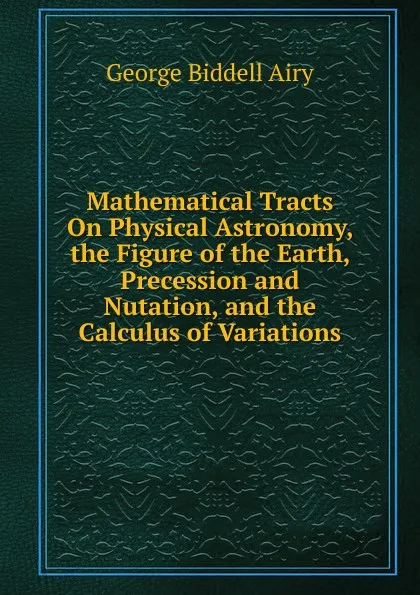 Обложка книги Mathematical Tracts On Physical Astronomy, the Figure of the Earth, Precession and Nutation, and the Calculus of Variations, George Biddell Airy