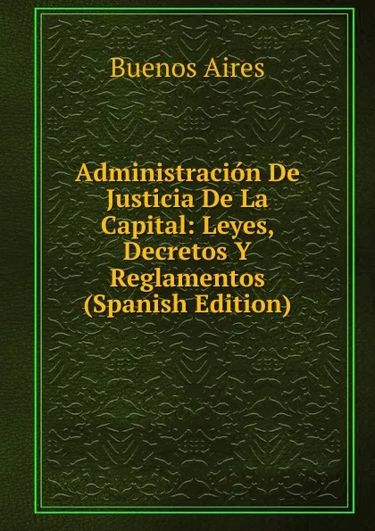 Обложка книги Administracion De Justicia De La Capital: Leyes, Decretos Y Reglamentos (Spanish Edition), Buenos Aires