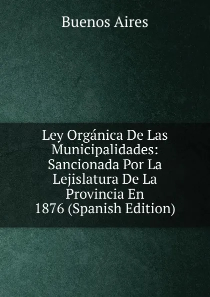 Обложка книги Ley Organica De Las Municipalidades: Sancionada Por La Lejislatura De La Provincia En 1876 (Spanish Edition), Buenos Aires