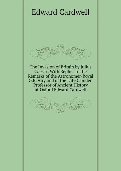 Обложка книги The Invasion of Britain by Julius Caesar: With Replies to the Remarks of the Astronomer-Royal G.B. Airy and of the Late Camden Professor of Ancient History at Oxford Edward Cardwell, Edward Cardwell