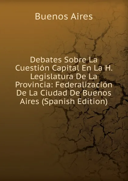 Обложка книги Debates Sobre La Cuestion Capital En La H. Legislatura De La Provincia: Federalizacion De La Ciudad De Buenos Aires (Spanish Edition), Buenos Aires