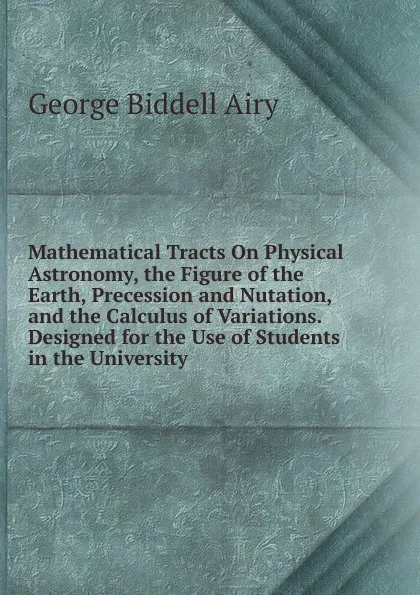 Обложка книги Mathematical Tracts On Physical Astronomy, the Figure of the Earth, Precession and Nutation, and the Calculus of Variations. Designed for the Use of Students in the University, George Biddell Airy