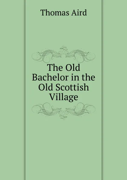 Обложка книги The Old Bachelor in the Old Scottish Village, Thomas Aird