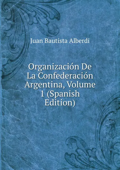 Обложка книги Organizacion De La Confederacion Argentina, Volume 1 (Spanish Edition), Juan Bautista Alberdi