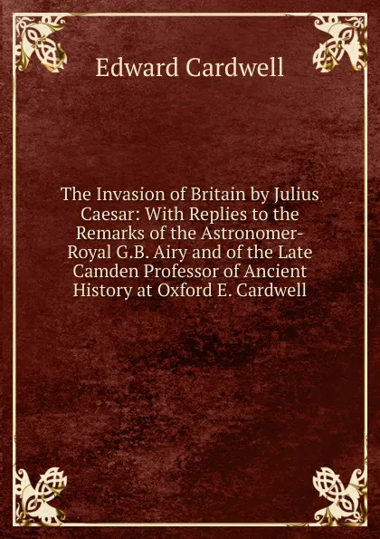 Обложка книги The Invasion of Britain by Julius Caesar: With Replies to the Remarks of the Astronomer-Royal G.B. Airy and of the Late Camden Professor of Ancient History at Oxford E. Cardwell., Edward Cardwell