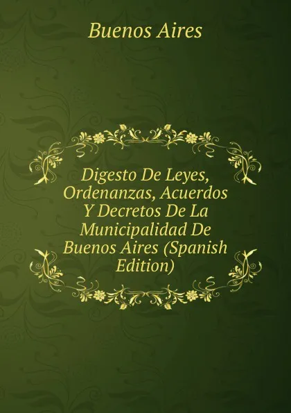 Обложка книги Digesto De Leyes, Ordenanzas, Acuerdos Y Decretos De La Municipalidad De Buenos Aires (Spanish Edition), Buenos Aires