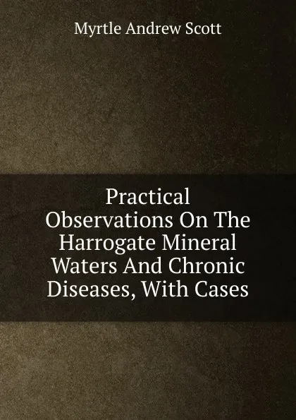 Обложка книги Practical Observations On The Harrogate Mineral Waters And Chronic Diseases, With Cases, Myrtle Andrew Scott