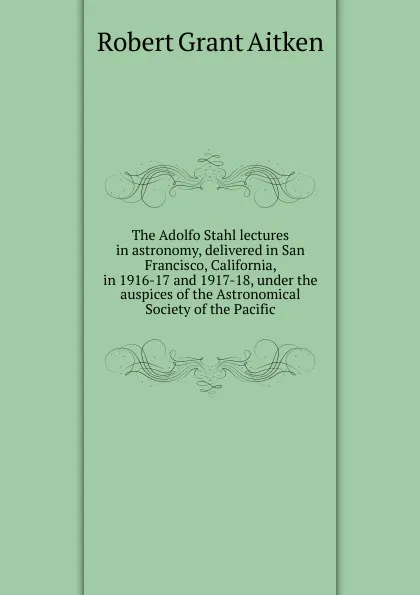 Обложка книги The Adolfo Stahl lectures in astronomy, delivered in San Francisco, California, in 1916-17 and 1917-18, under the auspices of the Astronomical Society of the Pacific, Robert Grant Aitken