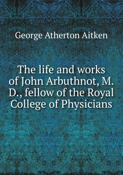 Обложка книги The life and works of John Arbuthnot, M.D., fellow of the Royal College of Physicians, George Atherton Aitken