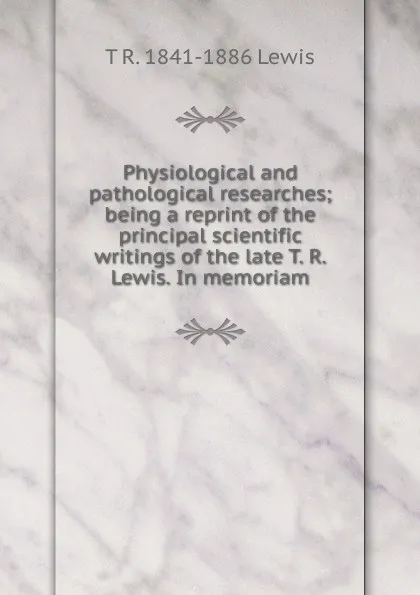 Обложка книги Physiological and pathological researches; being a reprint of the principal scientific writings of the late T. R. Lewis. In memoriam, T R. 1841-1886 Lewis