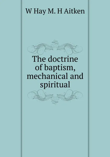 Обложка книги The doctrine of baptism, mechanical and spiritual, W Hay M. H Aitken