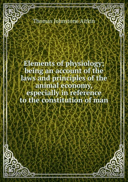 Обложка книги Elements of physiology; being an account of the laws and principles of the animal economy, especially in reference to the constitution of man, Thomas Johnstone Aitkin