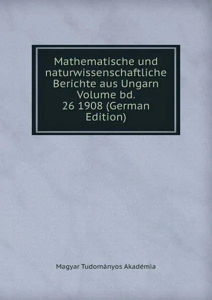 Обложка книги Mathematische und naturwissenschaftliche Berichte aus Ungarn Volume bd. 26 1908 (German Edition), Magyar Tudományos Akadémia