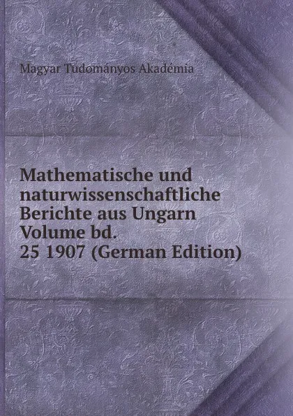 Обложка книги Mathematische und naturwissenschaftliche Berichte aus Ungarn Volume bd. 25 1907 (German Edition), Magyar Tudományos Akadémia