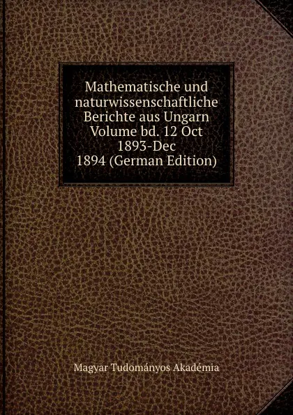 Обложка книги Mathematische und naturwissenschaftliche Berichte aus Ungarn Volume bd. 12 Oct 1893-Dec 1894 (German Edition), Magyar Tudományos Akadémia