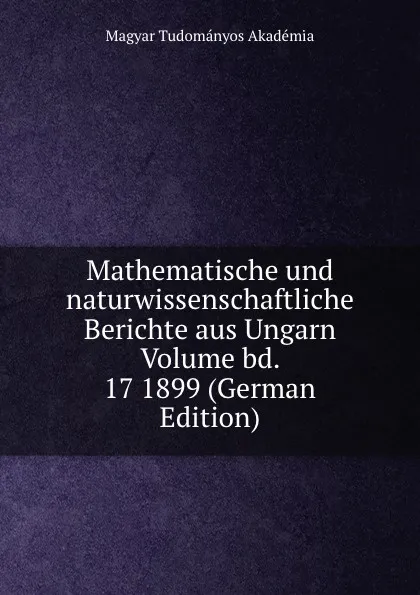 Обложка книги Mathematische und naturwissenschaftliche Berichte aus Ungarn Volume bd. 17 1899 (German Edition), Magyar Tudományos Akadémia