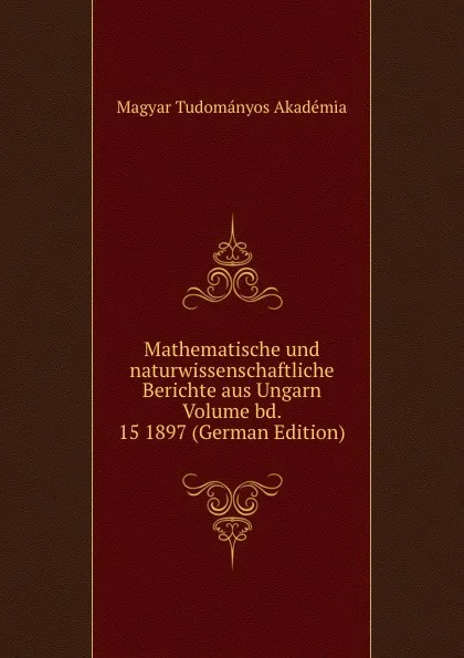 Обложка книги Mathematische und naturwissenschaftliche Berichte aus Ungarn Volume bd. 15 1897 (German Edition), Magyar Tudományos Akadémia