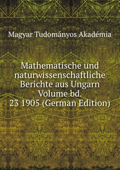 Обложка книги Mathematische und naturwissenschaftliche Berichte aus Ungarn Volume bd. 23 1905 (German Edition), Magyar Tudományos Akadémia