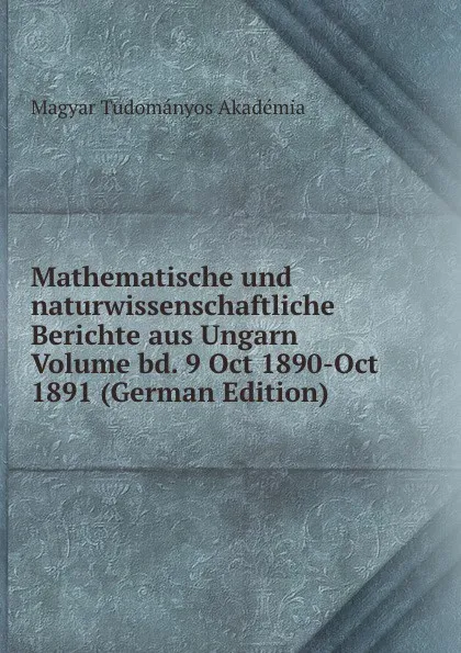 Обложка книги Mathematische und naturwissenschaftliche Berichte aus Ungarn Volume bd. 9 Oct 1890-Oct 1891 (German Edition), Magyar Tudományos Akadémia