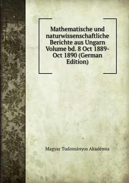 Обложка книги Mathematische und naturwissenschaftliche Berichte aus Ungarn Volume bd. 8 Oct 1889-Oct 1890 (German Edition), Magyar Tudományos Akadémia