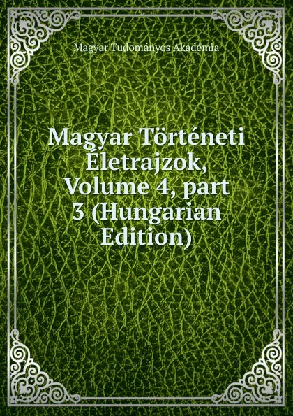 Обложка книги Magyar Torteneti Eletrajzok, Volume 4,.part 3 (Hungarian Edition), Magyar Tudományos Akadémia