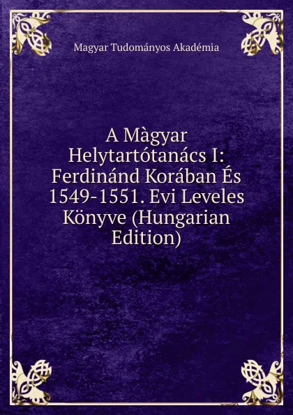 Обложка книги A Magyar Helytartotanacs I: Ferdinand Koraban Es 1549-1551. Evi Leveles Konyve (Hungarian Edition), Magyar Tudományos Akadémia