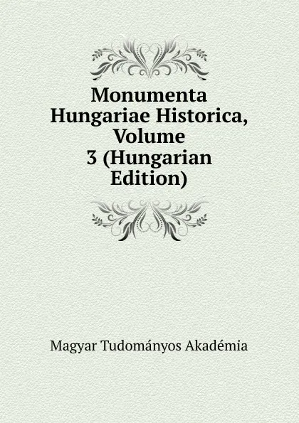 Обложка книги Monumenta Hungariae Historica, Volume 3 (Hungarian Edition), Magyar Tudományos Akadémia