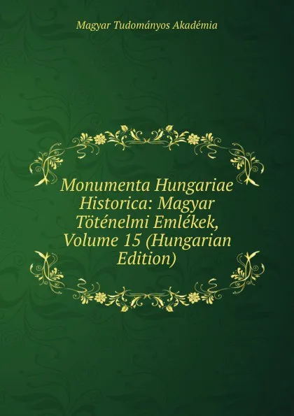 Обложка книги Monumenta Hungariae Historica: Magyar Totenelmi Emlekek, Volume 15 (Hungarian Edition), Magyar Tudományos Akadémia