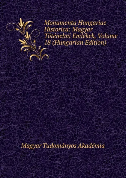 Обложка книги Monumenta Hungariae Historica: Magyar Totenelmi Emlekek, Volume 18 (Hungarian Edition), Magyar Tudományos Akadémia