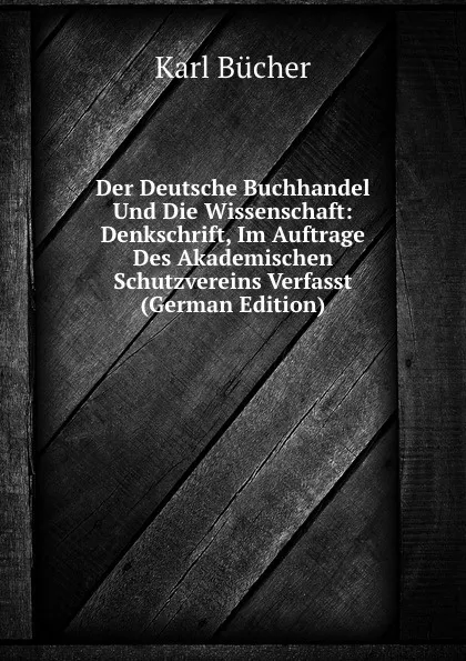 Обложка книги Der Deutsche Buchhandel Und Die Wissenschaft: Denkschrift, Im Auftrage Des Akademischen Schutzvereins Verfasst (German Edition), Karl Bücher