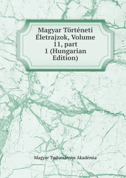 Обложка книги Magyar Torteneti Eletrajzok, Volume 11,.part 1 (Hungarian Edition), Magyar Tudományos Akadémia