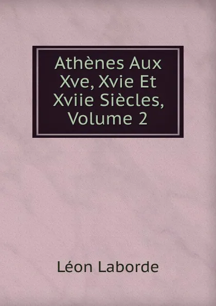 Обложка книги Athenes Aux Xve, Xvie Et Xviie Siecles, Volume 2, Léon Laborde