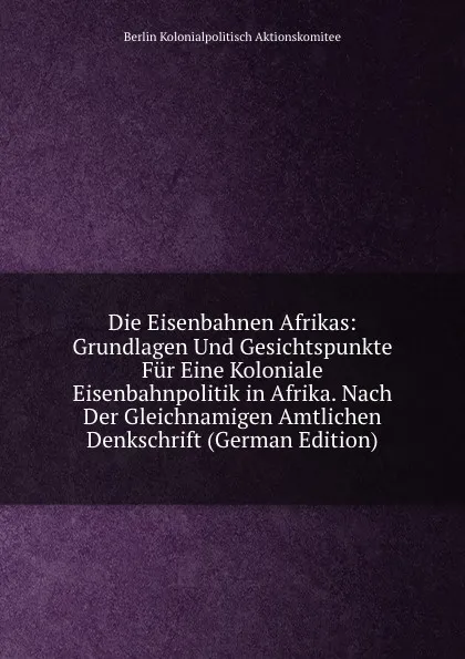 Обложка книги Die Eisenbahnen Afrikas: Grundlagen Und Gesichtspunkte Fur Eine Koloniale Eisenbahnpolitik in Afrika. Nach Der Gleichnamigen Amtlichen Denkschrift (German Edition), Berlin Kolonialpolitisch Aktionskomitee