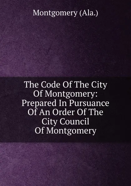 Обложка книги The Code Of The City Of Montgomery: Prepared In Pursuance Of An Order Of The City Council Of Montgomery, Montgomery (Ala.)