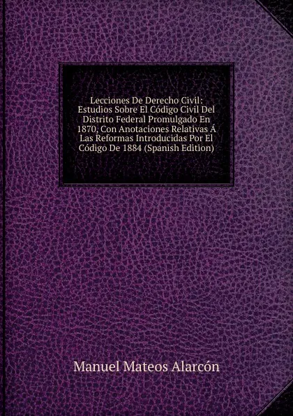 Обложка книги Lecciones De Derecho Civil: Estudios Sobre El Codigo Civil Del Distrito Federal Promulgado En 1870, Con Anotaciones Relativas A Las Reformas Introducidas Por El Codigo De 1884 (Spanish Edition), Manuel Mateos Alarcón