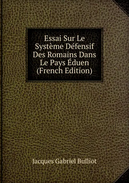 Обложка книги Essai Sur Le Systeme Defensif Des Romains Dans Le Pays Eduen (French Edition), Jacques Gabriel Bulliot