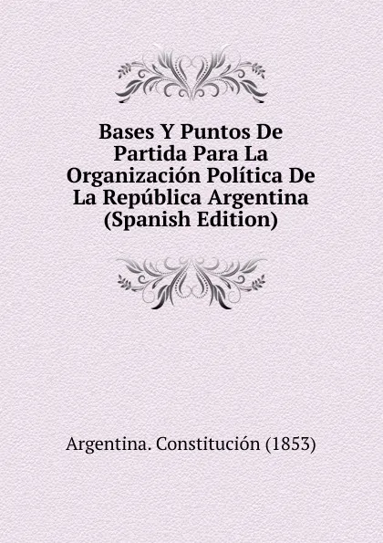 Обложка книги Bases Y Puntos De Partida Para La Organizacion Politica De La Republica Argentina (Spanish Edition), Argentina. Constitución (1853)