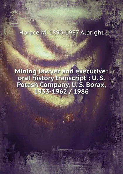 Обложка книги Mining lawyer and executive: oral history transcript : U. S. Potash Company, U. S. Borax, 1933-1962 / 1986, Horace M. 1890-1987 Albright