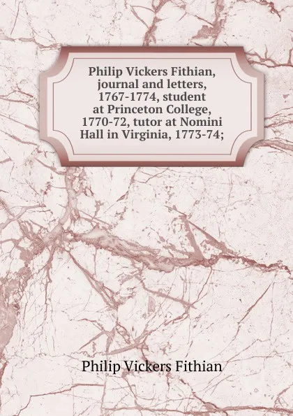 Обложка книги Philip Vickers Fithian, journal and letters, 1767-1774, student at Princeton College, 1770-72, tutor at Nomini Hall in Virginia, 1773-74;, Philip Vickers Fithian