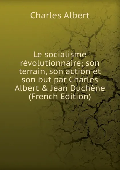 Обложка книги Le socialisme revolutionnaire; son terrain, son action et son but par Charles Albert . Jean Duchene (French Edition), Charles Albert