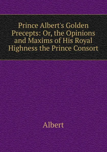 Обложка книги Prince Albert.s Golden Precepts: Or, the Opinions and Maxims of His Royal Highness the Prince Consort, Albert