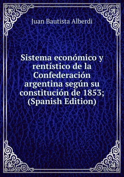 Обложка книги Sistema economico y rentistico de la Confederacion argentina segun su constitucion de 1853; (Spanish Edition), Juan Bautista Alberdi