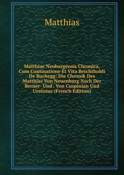 Обложка книги Matthiae Neoburgensis Chronica, Cum Continatione Et Vita Berchtholdi De Buchegg: Die Chronik Des Matthias Von Neuenburg Nach Der Berner- Und . Von Cuspinian Und Urstisius (French Edition), Matthias