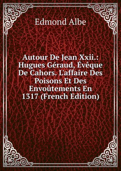 Обложка книги Autour De Jean Xxii.: Hugues Geraud, Eveque De Cahors. L.affaire Des Poisons Et Des Envoutements En 1317 (French Edition), Edmond Albe