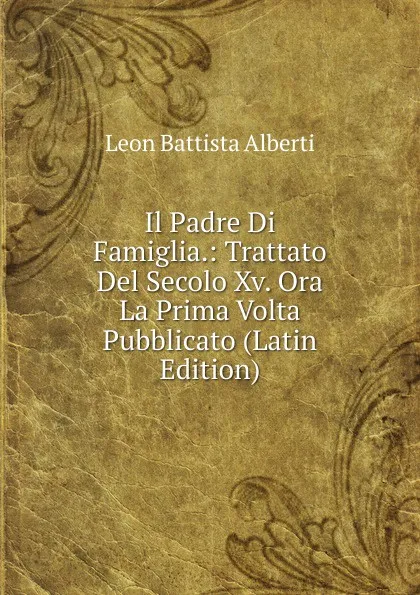 Обложка книги Il Padre Di Famiglia.: Trattato Del Secolo Xv. Ora La Prima Volta Pubblicato (Latin Edition), Leon Battista Alberti