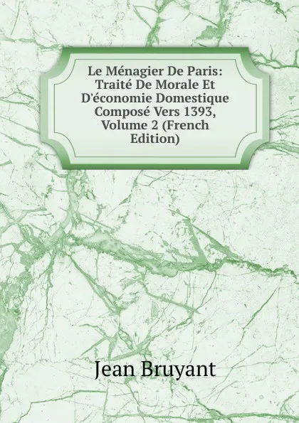 Обложка книги Le Menagier De Paris: Traite De Morale Et D.economie Domestique Compose Vers 1393, Volume 2 (French Edition), Jean Bruyant