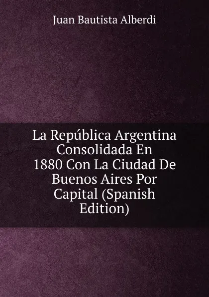 Обложка книги La Republica Argentina Consolidada En 1880 Con La Ciudad De Buenos Aires Por Capital (Spanish Edition), Juan Bautista Alberdi